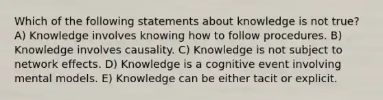 Which of the following statements about knowledge is not true? A) Knowledge involves knowing how to follow procedures. B) Knowledge involves causality. C) Knowledge is not subject to network effects. D) Knowledge is a cognitive event involving mental models. E) Knowledge can be either tacit or explicit.