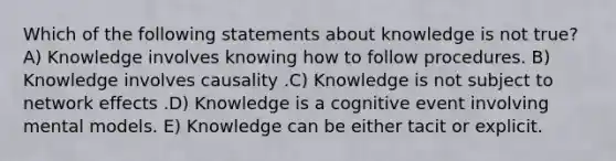 Which of the following statements about knowledge is not true? A) Knowledge involves knowing how to follow procedures. B) Knowledge involves causality .C) Knowledge is not subject to network effects .D) Knowledge is a cognitive event involving mental models. E) Knowledge can be either tacit or explicit.