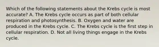 Which of the following statements about the Krebs cycle is most accurate? A. The Krebs cycle occurs as part of both cellular respiration and photosynthesis. B. Oxygen and water are produced in the Krebs cycle. C. The Krebs cycle is the first step in cellular respiration. D. Not all living things engage in the Krebs cycle.