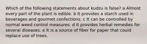 Which of the following statements about kudzu is false? a Almost every part of the plant is edible. b It provides a starch used in beverages and gourmet confections. c It can be controlled by normal weed control measures. d It provides herbal remedies for several diseases. e It is a source of fiber for paper that could replace use of trees.
