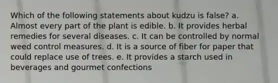 Which of the following statements about kudzu is false? a. Almost every part of the plant is edible. b. It provides herbal remedies for several diseases. c. It can be controlled by normal weed control measures. d. It is a source of fiber for paper that could replace use of trees. e. It provides a starch used in beverages and gourmet confections