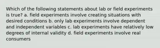 Which of the following statements about lab or field experiments is true? a. field experiments involve creating situations with desired conditions b. only lab experiments involve dependent and independent variables c. lab experiments have relatively low degrees of internal validity d. field experiments involve real consumers