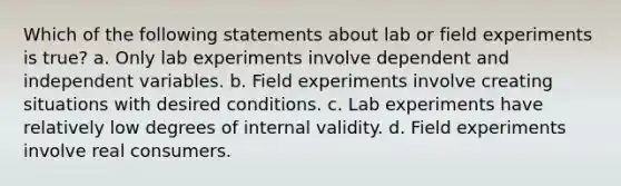 Which of the following statements about lab or field experiments is true? a. Only lab experiments involve dependent and independent variables. b. Field experiments involve creating situations with desired conditions. c. Lab experiments have relatively low degrees of internal validity. d. Field experiments involve real consumers.