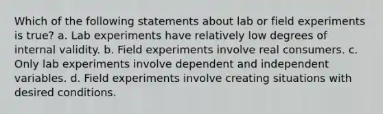 Which of the following statements about lab or field experiments is true? a. Lab experiments have relatively low degrees of internal validity. b. Field experiments involve real consumers. c. Only lab experiments involve dependent and independent variables. d. Field experiments involve creating situations with desired conditions.