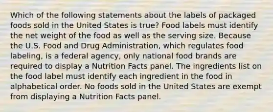 Which of the following statements about the labels of packaged foods sold in the United States is true? Food labels must identify the net weight of the food as well as the serving size. Because the U.S. Food and Drug Administration, which regulates food labeling, is a federal agency, only national food brands are required to display a Nutrition Facts panel. The ingredients list on the food label must identify each ingredient in the food in alphabetical order. No foods sold in the United States are exempt from displaying a Nutrition Facts panel.