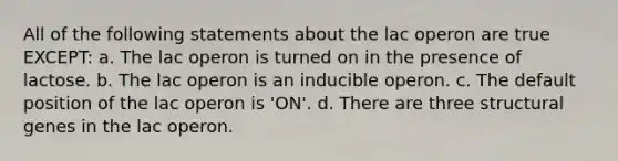 All of the following statements about the lac operon are true EXCEPT: a. The lac operon is turned on in the presence of lactose. b. The lac operon is an inducible operon. c. The default position of the lac operon is 'ON'. d. There are three structural genes in the lac operon.