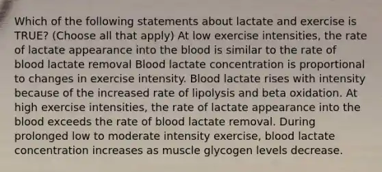 Which of the following statements about lactate and exercise is TRUE? (Choose all that apply) At low exercise intensities, the rate of lactate appearance into the blood is similar to the rate of blood lactate removal Blood lactate concentration is proportional to changes in exercise intensity. Blood lactate rises with intensity because of the increased rate of lipolysis and beta oxidation. At high exercise intensities, the rate of lactate appearance into the blood exceeds the rate of blood lactate removal. During prolonged low to moderate intensity exercise, blood lactate concentration increases as muscle glycogen levels decrease.