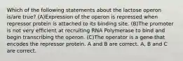 Which of the following statements about the lactose operon is/are true? (A)Expression of the operon is repressed when repressor protein is attached to its binding site. (B)The promoter is not very efficient at recruiting RNA Polymerase to bind and begin transcribing the operon. (C)The operator is a gene that encodes the repressor protein. A and B are correct. A, B and C are correct.