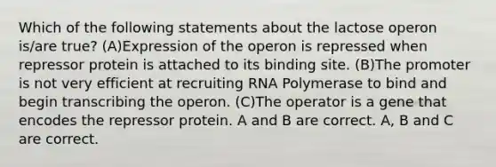 Which of the following statements about the lactose operon is/are true? (A)Expression of the operon is repressed when repressor protein is attached to its binding site. (B)The promoter is not very efficient at recruiting RNA Polymerase to bind and begin transcribing the operon. (C)The operator is a gene that encodes the repressor protein. A and B are correct. A, B and C are correct.