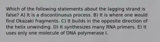 Which of the following statements about the lagging strand is false? A) It is a discontinuous process. B) It is where one would find Okazaki fragments. C) It builds in the opposite direction of the helix unwinding. D) It synthesizes many RNA primers. E) It uses only one molecule of DNA polymerase I.