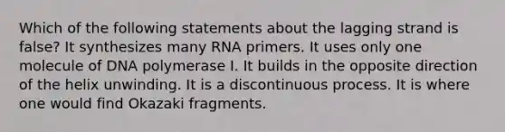 Which of the following statements about the lagging strand is false? It synthesizes many RNA primers. It uses only one molecule of DNA polymerase I. It builds in the opposite direction of the helix unwinding. It is a discontinuous process. It is where one would find Okazaki fragments.