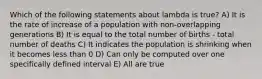 Which of the following statements about lambda is true? A) It is the rate of increase of a population with non-overlapping generations B) It is equal to the total number of births - total number of deaths C) It indicates the population is shrinking when it becomes less than 0 D) Can only be computed over one specifically defined interval E) All are true