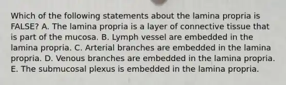 Which of the following statements about the lamina propria is FALSE? A. The lamina propria is a layer of connective tissue that is part of the mucosa. B. Lymph vessel are embedded in the lamina propria. C. Arterial branches are embedded in the lamina propria. D. Venous branches are embedded in the lamina propria. E. The submucosal plexus is embedded in the lamina propria.