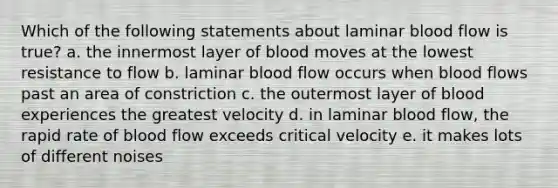 Which of the following statements about laminar blood flow is true? a. the innermost layer of blood moves at the lowest resistance to flow b. laminar blood flow occurs when blood flows past an area of constriction c. the outermost layer of blood experiences the greatest velocity d. in laminar blood flow, the rapid rate of blood flow exceeds critical velocity e. it makes lots of different noises