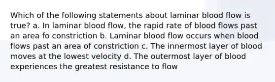 Which of the following statements about laminar blood flow is true? a. In laminar blood flow, the rapid rate of blood flows past an area fo constriction b. Laminar blood flow occurs when blood flows past an area of constriction c. The innermost layer of blood moves at the lowest velocity d. The outermost layer of blood experiences the greatest resistance to flow