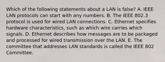 Which of the following statements about a LAN is​ false? A. IEEE LAN protocols can start with any numbers. B. The IEEE 802.3 protocol is used for wired LAN connections. C. Ethernet specifies hardware​ characteristics, such as which wire carries which signals. D. Ethernet describes how messages are to be packaged and processed for wired transmission over the LAN. E. The committee that addresses LAN standards is called the IEEE 802 Committee.