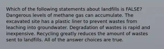 Which of the following statements about landfills is FALSE? Dangerous levels of methane gas can accumulate. The excavated site has a plastic liner to prevent wastes from leaching into groundwater. Degradation of wastes is rapid and inexpensive. Recycling greatly reduces the amount of wastes sent to landfills. All of the answer choices are true.