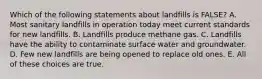 Which of the following statements about landfills is FALSE? A. Most sanitary landfills in operation today meet current standards for new landfills. B. Landfills produce methane gas. C. Landfills have the ability to contaminate surface water and groundwater. D. Few new landfills are being opened to replace old ones. E. All of these choices are true.