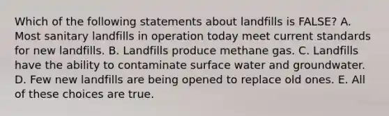 Which of the following statements about landfills is FALSE? A. Most sanitary landfills in operation today meet current standards for new landfills. B. Landfills produce methane gas. C. Landfills have the ability to contaminate surface water and groundwater. D. Few new landfills are being opened to replace old ones. E. All of these choices are true.