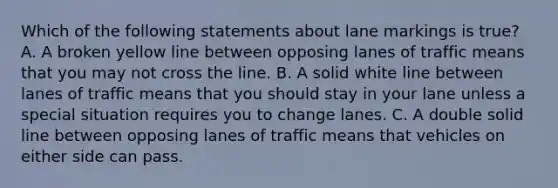 Which of the following statements about lane markings is true? A. A broken yellow line between opposing lanes of traffic means that you may not cross the line. B. A solid white line between lanes of traffic means that you should stay in your lane unless a special situation requires you to change lanes. C. A double solid line between opposing lanes of traffic means that vehicles on either side can pass.