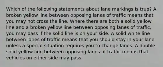 Which of the following statements about lane markings is true? A broken yellow line between opposing lanes of traffic means that you may not cross the line. Where there are both a solid yellow line and a broken yellow line between opposing lanes of traffic, you may pass if the solid line is on your side. A solid white line between lanes of traffic means that you should stay in your lane unless a special situation requires you to change lanes. A double solid yellow line between opposing lanes of traffic means that vehicles on either side may pass.