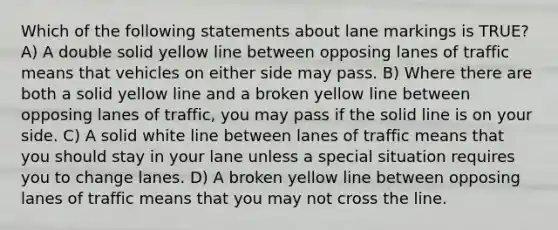 Which of the following statements about lane markings is TRUE? A) A double solid yellow line between opposing lanes of traffic means that vehicles on either side may pass. B) Where there are both a solid yellow line and a broken yellow line between opposing lanes of traffic, you may pass if the solid line is on your side. C) A solid white line between lanes of traffic means that you should stay in your lane unless a special situation requires you to change lanes. D) A broken yellow line between opposing lanes of traffic means that you may not cross the line.