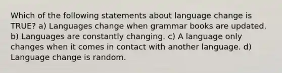 Which of the following statements about language change is TRUE? a) Languages change when grammar books are updated. b) Languages are constantly changing. c) A language only changes when it comes in contact with another language. d) Language change is random.