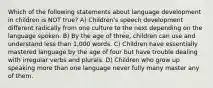 Which of the following statements about language development in children is NOT true? A) Children's speech development different radically from one culture to the next depending on the language spoken. B) By the age of three, children can use and understand less than 1,000 words. C) Children have essentially mastered language by the age of four but have trouble dealing with irregular verbs and plurals. D) Children who grow up speaking more than one language never fully many master any of them.