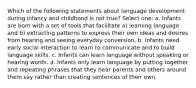 Which of the following statements about language development during infancy and childhood is not true? Select one: a. Infants are born with a set of tools that facilitate a) learning language and b) extracting patterns to express their own ideas and desires from hearing and seeing everyday conversion. b. Infants need early social interaction to learn to communicate and to build language skills. c. Infants can learn language without speaking or hearing words. d. Infants only learn language by putting together and repeating phrases that they hear parents and others around them say rather than creating sentences of their own.