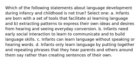 Which of the following statements about language development during infancy and childhood is not true? Select one: a. Infants are born with a set of tools that facilitate a) learning language and b) extracting patterns to express their own ideas and desires from hearing and seeing everyday conversion. b. Infants need early social interaction to learn to communicate and to build language skills. c. Infants can learn language without speaking or hearing words. d. Infants only learn language by putting together and repeating phrases that they hear parents and others around them say rather than creating sentences of their own.