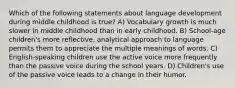 Which of the following statements about language development during middle childhood is true? A) Vocabulary growth is much slower in middle childhood than in early childhood. B) School-age children's more reflective, analytical approach to language permits them to appreciate the multiple meanings of words. C) English-speaking children use the active voice more frequently than the passive voice during the school years. D) Children's use of the passive voice leads to a change in their humor.