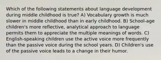 Which of the following statements about language development during middle childhood is true? A) Vocabulary growth is much slower in middle childhood than in early childhood. B) School-age children's more reflective, analytical approach to language permits them to appreciate the multiple meanings of words. C) English-speaking children use the active voice more frequently than the passive voice during the school years. D) Children's use of the passive voice leads to a change in their humor.