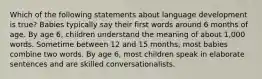 Which of the following statements about language development is true? Babies typically say their first words around 6 months of age. By age 6, children understand the meaning of about 1,000 words. Sometime between 12 and 15 months, most babies combine two words. By age 6, most children speak in elaborate sentences and are skilled conversationalists.