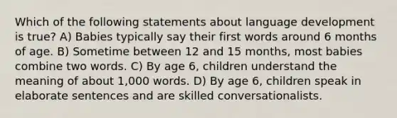 Which of the following statements about language development is true? A) Babies typically say their first words around 6 months of age. B) Sometime between 12 and 15 months, most babies combine two words. C) By age 6, children understand the meaning of about 1,000 words. D) By age 6, children speak in elaborate sentences and are skilled conversationalists.