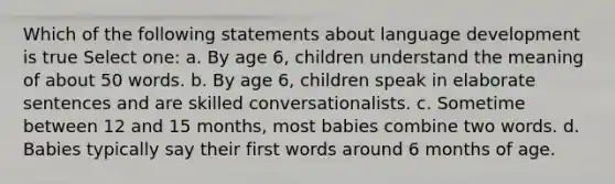 Which of the following statements about language development is true Select one: a. By age 6, children understand the meaning of about 50 words. b. By age 6, children speak in elaborate sentences and are skilled conversationalists. c. Sometime between 12 and 15 months, most babies combine two words. d. Babies typically say their first words around 6 months of age.