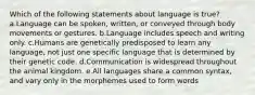 Which of the following statements about language is true? a.Language can be spoken, written, or conveyed through body movements or gestures. b.Language includes speech and writing only. c.Humans are genetically predisposed to learn any language, not just one specific language that is determined by their genetic code. d.Communication is widespread throughout the animal kingdom. e.All languages share a common syntax, and vary only in the morphemes used to form words