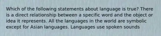 Which of the following statements about language is true? There is a direct relationship between a specific word and the object or idea it represents. All the languages in the world are symbolic except for Asian languages. Languages use spoken sounds