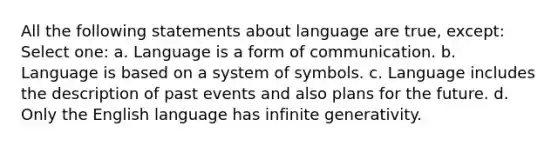 All the following statements about language are true, except: Select one: a. Language is a form of communication. b. Language is based on a system of symbols. c. Language includes the description of past events and also plans for the future. d. Only the English language has infinite generativity.