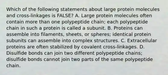 Which of the following statements about large protein molecules and cross-linkages is FALSE? A. Large protein molecules often contain more than one polypeptide chain; each polypeptide chain in such a protein is called a subunit. B. Proteins can assemble into filaments, sheets, or spheres; identical protein subunits can assemble into complex structures. C. Extracellular proteins are often stabilized by covalent cross-linkages. D. Disulfide bonds can join two different polypeptide chains; disulfide bonds cannot join two parts of the same polypeptide chain.