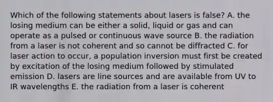 Which of the following statements about lasers is false? A. the losing medium can be either a solid, liquid or gas and can operate as a pulsed or continuous wave source B. the radiation from a laser is not coherent and so cannot be diffracted C. for laser action to occur, a population inversion must first be created by excitation of the losing medium followed by stimulated emission D. lasers are line sources and are available from UV to IR wavelengths E. the radiation from a laser is coherent