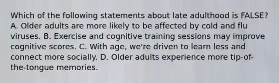 Which of the following statements about late adulthood is FALSE? A. Older adults are more likely to be affected by cold and flu viruses. B. Exercise and cognitive training sessions may improve cognitive scores. C. With age, we're driven to learn less and connect more socially. D. Older adults experience more tip-of-the-tongue memories.