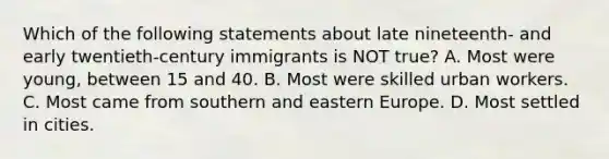 Which of the following statements about late nineteenth- and early twentieth-century immigrants is NOT true? A. Most were young, between 15 and 40. B. Most were skilled urban workers. C. Most came from southern and eastern Europe. D. Most settled in cities.