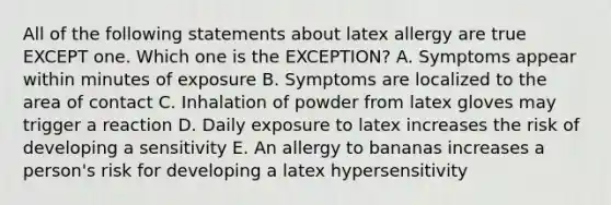 All of the following statements about latex allergy are true EXCEPT one. Which one is the EXCEPTION? A. Symptoms appear within minutes of exposure B. Symptoms are localized to the area of contact C. Inhalation of powder from latex gloves may trigger a reaction D. Daily exposure to latex increases the risk of developing a sensitivity E. An allergy to bananas increases a person's risk for developing a latex hypersensitivity