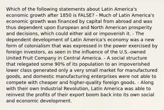 Which of the following statements about Latin America's economic growth after 1850 is FALSE? - Much of Latin America's economic growth was financed by capital from abroad and was thus dependent upon European and North American prosperity and decisions, which could either aid or impoverish it. - The dependent development of Latin America's economy was a new form of colonialism that was expressed in the power exercised by foreign investors, as seen in the influence of the U.S.-owned United Fruit Company in Central America. - A social structure that relegated some 90% of its population to an impoverished lower class generated only a very small market for manufactured goods, and domestic manufacturing enterprises were not able to compete with cheaper and higher-quality foreign goods. - Along with their own Industrial Revolution, Latin America was able to reinvest the profits of their export boom back into its own social and economic development.