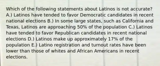 Which of the following statements about Latinos is not accurate? A.) Latinos have tended to favor Democratic candidates in recent national elections B.) In some large states, such as California and Texas, Latinos are approaching 50% of the population C.) Latinos have tended to favor Republican candidates in recent national elections D.) Latinos make up approximately 17% of the population E.) Latino registration and turnout rates have been lower than those of whites and African Americans in recent elections.