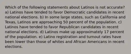 Which of the following statements about Latinos is not accurate? a) Latinos have tended to favor Democratic candidates in recent national elections. b) In some large states, such as California and Texas, Latinos are approaching 50 percent of the population. c) Latinos have tended to favor Republican candidates in recent national elections. d) Latinos make up approximately 17 percent of the population. e) Latino registration and turnout rates have been lower than those of whites and <a href='https://www.questionai.com/knowledge/kktT1tbvGH-african-americans' class='anchor-knowledge'>african americans</a> in recent elections.