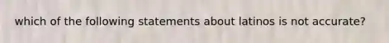 which of the following statements about latinos is not accurate?