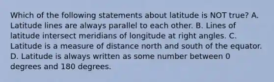 Which of the following statements about latitude is NOT true? A. Latitude lines are always parallel to each other. B. Lines of latitude intersect meridians of longitude at right angles. C. Latitude is a measure of distance north and south of the equator. D. Latitude is always written as some number between 0 degrees and 180 degrees.