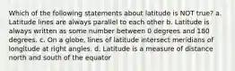 Which of the following statements about latitude is NOT true? a. Latitude lines are always parallel to each other b. Latitude is always written as some number between 0 degrees and 180 degrees. c. On a globe, lines of latitude intersect meridians of longitude at right angles. d. Latitude is a measure of distance north and south of the equator