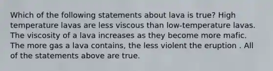 Which of the following statements about lava is true? High temperature lavas are less viscous than low-temperature lavas. The viscosity of a lava increases as they become more mafic. The more gas a lava contains, the less violent the eruption . All of the statements above are true.